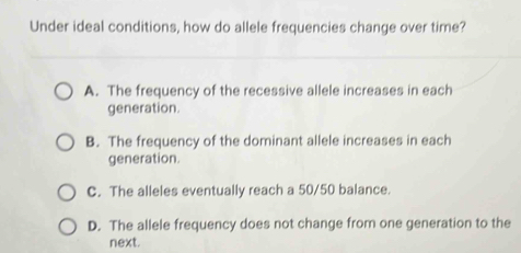 Under ideal conditions, how do allele frequencies change over time?
A. The frequency of the recessive allele increases in each
generation.
B. The frequency of the dominant allele increases in each
generation.
C. The alleles eventually reach a 50/50 balance.
D. The allele frequency does not change from one generation to the
next.