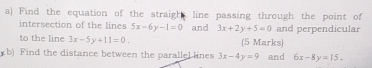 Find the equation of the straight line passing through the point of 
intersection of the lines 5x-6y-1=0 and 3x+2y+5=0 and perpendicular 
to the line 3x-5y+11=0 (5 Marks) 
b) Find the distance between the parallel lines 3x-4y=9 and 6x-8y=15.