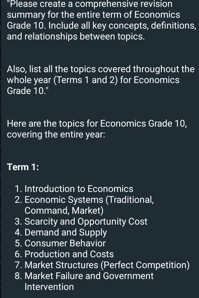 "Please create a comprehensive revision 
summary for the entire term of Economics 
Grade 10. Include all key concepts, definitions, 
and relationships between topics. 
Also, list all the topics covered throughout the 
whole year (Terms 1 and 2) for Economics 
Grade 10." 
Here are the topics for Economics Grade 10, 
covering the entire year : 
Term 1: 
1. Introduction to Economics 
2. Economic Systems (Traditional, 
Command, Market) 
3. Scarcity and Opportunity Cost 
4. Demand and Supply 
5. Consumer Behavior 
6. Production and Costs 
7. Market Structures (Perfect Competition) 
8. Market Failure and Government 
Intervention