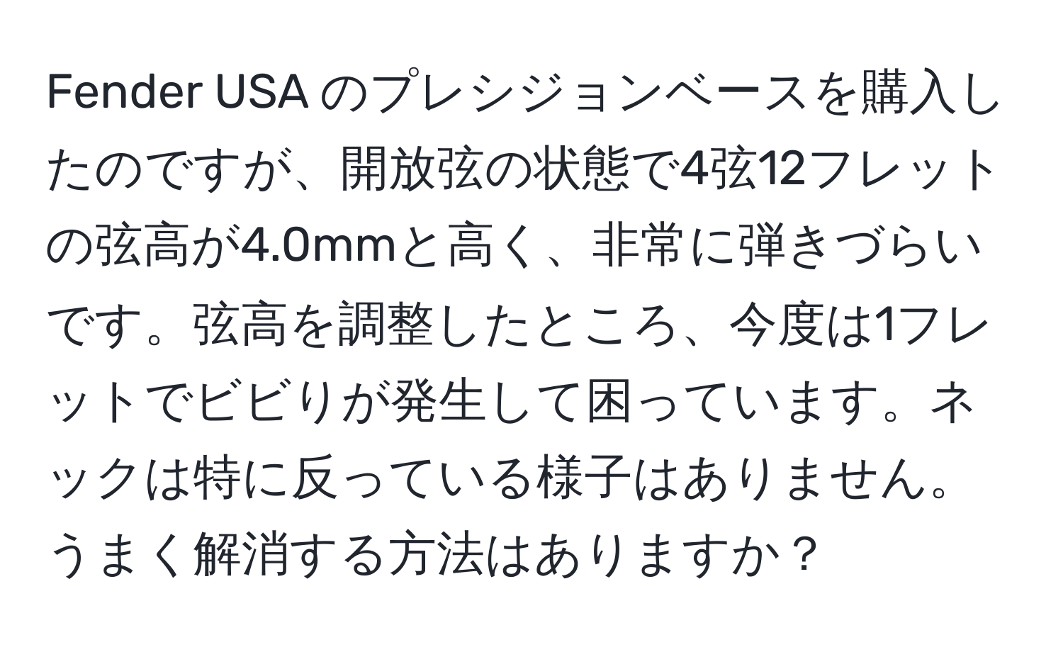 Fender USA のプレシジョンベースを購入したのですが、開放弦の状態で4弦12フレットの弦高が4.0mmと高く、非常に弾きづらいです。弦高を調整したところ、今度は1フレットでビビりが発生して困っています。ネックは特に反っている様子はありません。うまく解消する方法はありますか？