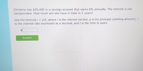 Christine has $35,400 in a savings account that earns 6% annually. The interest is not 
compounded. How much will she have in total in 2 years? 
Use the formula i=prt , where i is the interest earned, p is the principal (starting amount), r
is the interest rate expressed as a decimal, and t is the time in years. 
□ 
Submit