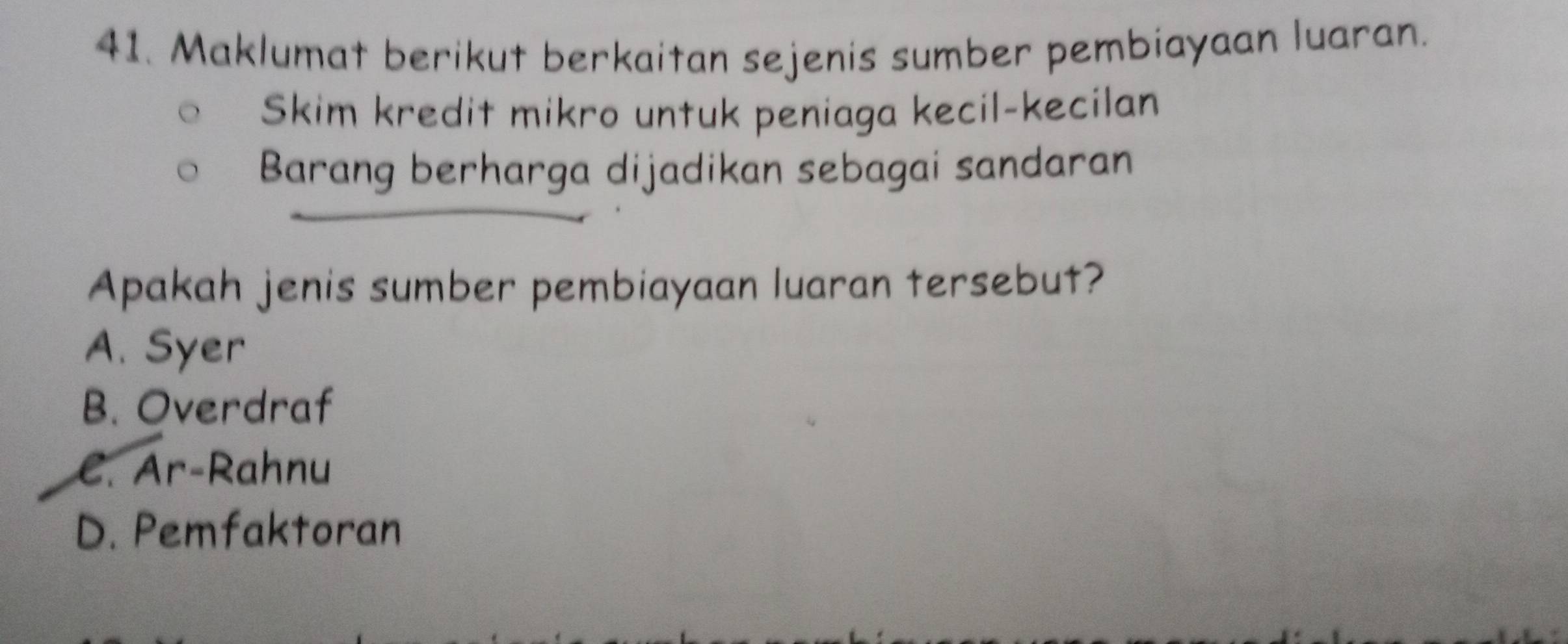 Maklumat berikut berkaitan sejenis sumber pembiayaan luaran.
Skim kredit mikro untuk peniaga kecil-kecilan
Barang berharga dijadikan sebagai sandaran
Apakah jenis sumber pembiayaan luaran tersebut?
A. Syer
B. Overdraf
C. Ar-Rahnu
D. Pemfaktoran