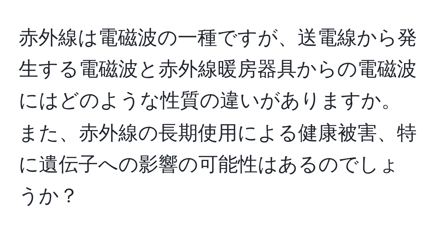 赤外線は電磁波の一種ですが、送電線から発生する電磁波と赤外線暖房器具からの電磁波にはどのような性質の違いがありますか。また、赤外線の長期使用による健康被害、特に遺伝子への影響の可能性はあるのでしょうか？