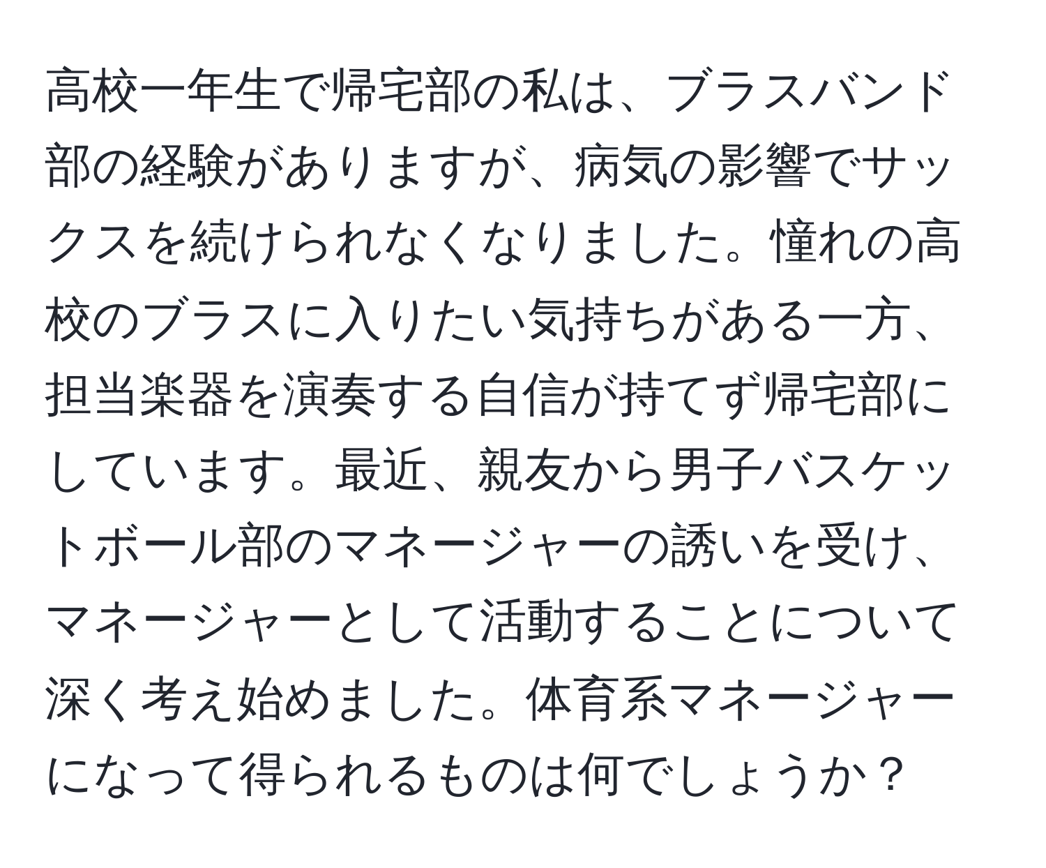 高校一年生で帰宅部の私は、ブラスバンド部の経験がありますが、病気の影響でサックスを続けられなくなりました。憧れの高校のブラスに入りたい気持ちがある一方、担当楽器を演奏する自信が持てず帰宅部にしています。最近、親友から男子バスケットボール部のマネージャーの誘いを受け、マネージャーとして活動することについて深く考え始めました。体育系マネージャーになって得られるものは何でしょうか？