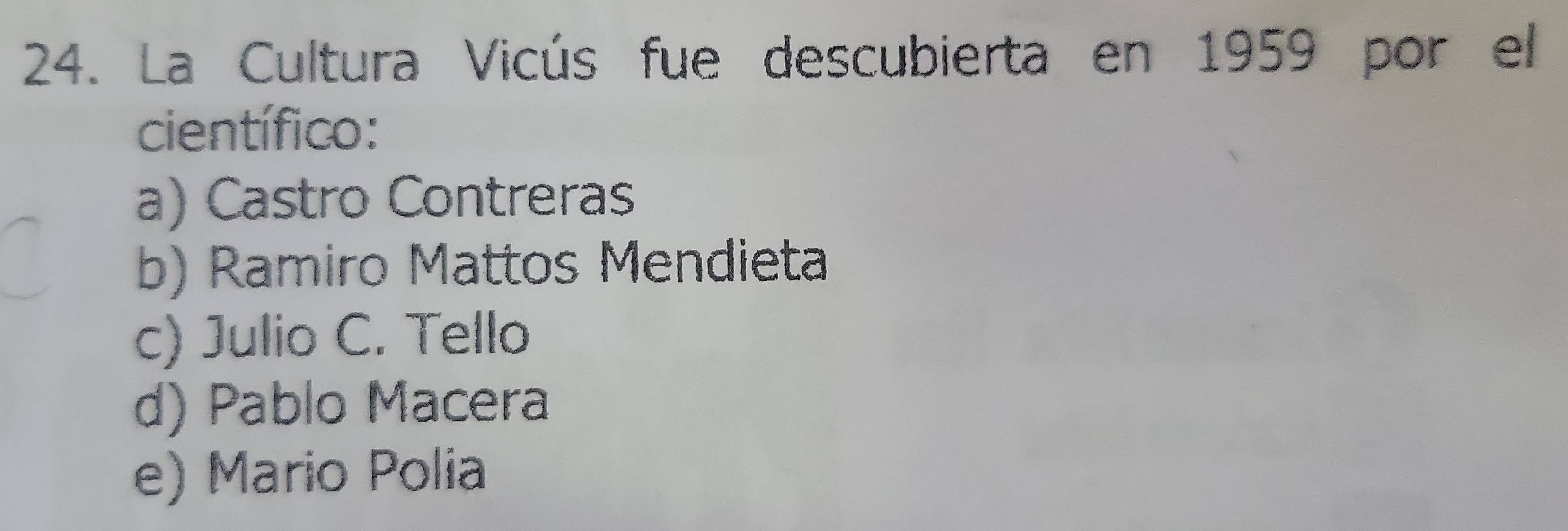 La Cultura Vicús fue descubierta en 1959 por el
científico:
a) Castro Contreras
b) Ramiro Mattos Mendieta
c) Julio C. Tello
d) Pablo Macera
e) Mario Polia