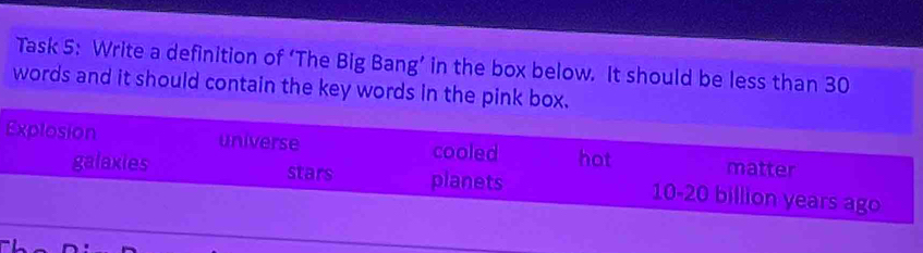 Task 5: Write a definition of ‘The Big Bang’ in the box below. It should be less than 30
words and it should contain the key words in the pink box.
Explosion universe cooled hot matter
galaxies stars planets 10-20 billion years ago