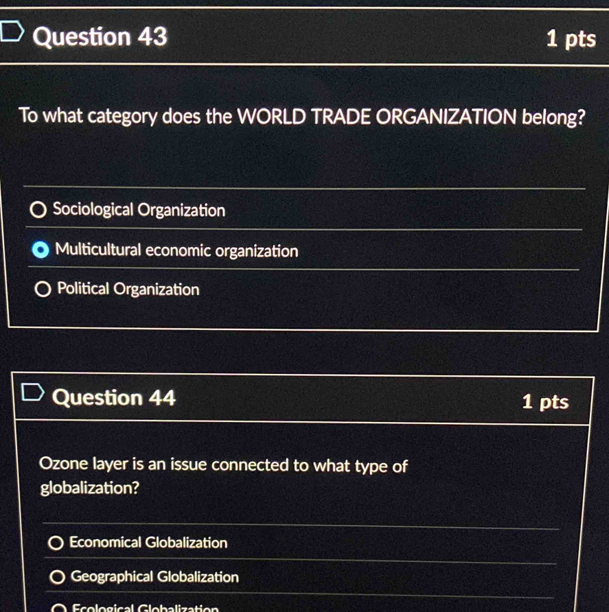 To what category does the WORLD TRADE ORGANIZATION belong?
Sociological Organization
Multicultural economic organization
Political Organization
Question 44 1 pts
Ozone layer is an issue connected to what type of
globalization?
Economical Globalization
Geographical Globalization