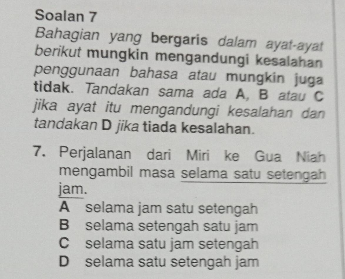 Soalan 7
Bahagian yang bergaris dalam ayat-ayat
berikut mungkin mengandungi kesalahan
penggunaan bahasa atau mungkin juga 
tidak. Tandakan sama ada A, B atau C
jika ayat itu mengandungi kesalahan dan
tandakan D jika tiada kesalahan.
7. Perjalanan dari Miri ke Gua Niah
mengambil masa selama satu setengah
jam.
A selama jam satu setengah
B selama setengah satu jam
C selama satu jam setengah
D selama satu setengah jam