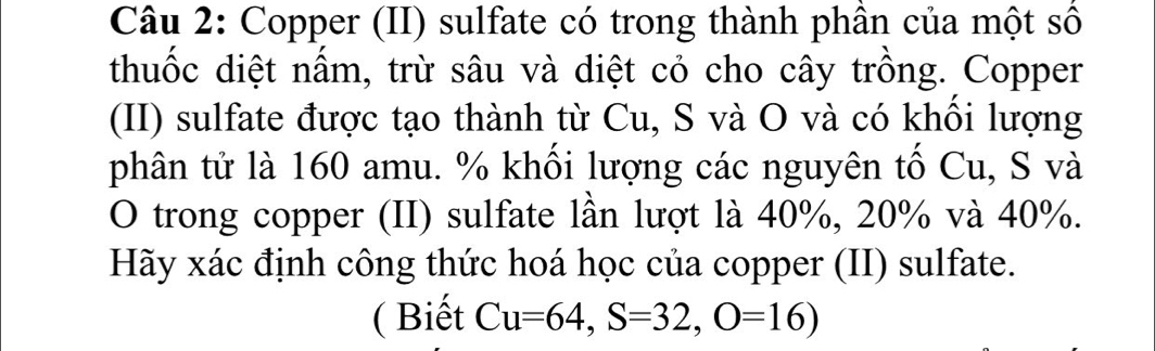 Copper (II) sulfate có trong thành phân của một số 
thuốc diệt nầm, trừ sâu và diệt cỏ cho cây trồng. Copper 
(II) sulfate được tạo thành từ Cu, S và O và có khôi lượng 
phân tử là 160 amu. % khối lượng các nguyên tố Cu, S và 
O trong copper (II) sulfate lần lượt là 40%, 20% và 40%. 
Hãy xác định công thức hoá học của copper (II) sulfate. 
( Biết Cu=64, S=32, O=16)