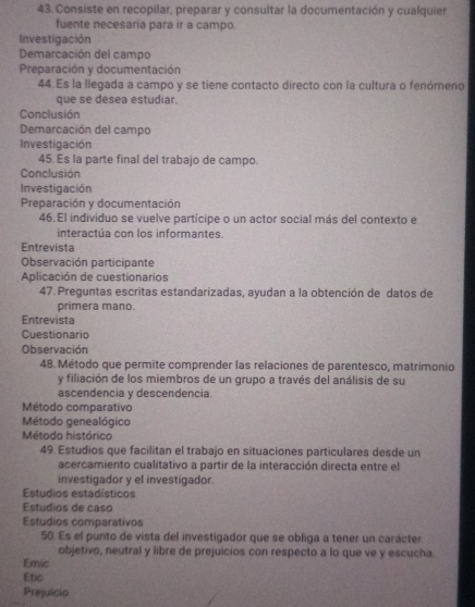 Consiste en recopilar, preparar y consultar la documentación y cualquier 
fuente necesaria para ir a campo. 
Investigación 
Demarcación del campo 
Preparación y documentación 
44. Es la llegada a campo y se tiene contacto directo con la cultura o fenómeno 
que se desea estudiar. 
Conclusión 
Demarcación del campo 
Investigación 
45. Es la parte final del trabajo de campo. 
Conclusión 
Investigación 
Preparación y documentación 
46. El individuo se vuelve partícipe o un actor social más del contexto e 
interactúa con los informantes. 
Entrevista 
Observación participante 
Aplicación de cuestionarios 
47. Preguntas escritas estandarizadas, ayudan a la obtención de datos de 
primera mano. 
Entrevista 
Cuestionario 
Observación 
48. Método que permite comprender las relaciones de parentesco, matrimonio 
y filiación de los miembros de un grupo a través del análisis de su 
ascendencia y descendencia 
Método comparativo 
Método genealógico 
Método histórico 
49. Estudios que facilitan el trabajo en situaciones particulares desde un 
acercamiento cualitativo a partir de la interacción directa entre el 
investigador y el investigador. 
Estudios estadísticos 
Estudios de caso 
Estudios comparativos 
50. Es el punto de vista del investigador que se obliga a tener un carácter 
objetivo, neutral y libre de prejuicios con respecto a lo que ve y escucha 
Emic 
Etic 
Prejuicio