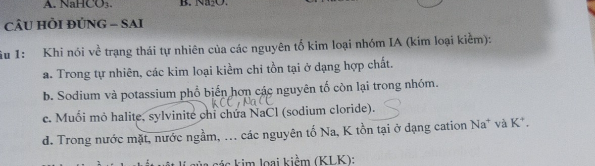 NaHCO_3. B. Na_2O. 
cÂU HÔI ĐÚNG - SAI
Âu 1: Khi nói về trạng thái tự nhiên của các nguyên tố kim loại nhóm IA (kim loại kiểm):
a. Trong tự nhiên, các kim loại kiềm chỉ tồn tại ở dạng hợp chất.
b. Sodium và potassium phổ biến hơn các nguyên tố còn lại trong nhóm.
c. Muối mỏ halite, sylvinite chỉ chứa NaCl (sodium cloride).
d. Trong nước mặt, nước ngầm, ... các nguyên tố Na, K tồn tại ở dạng cation Na* và K^+. 
a các kim loại kiềm (KLK):