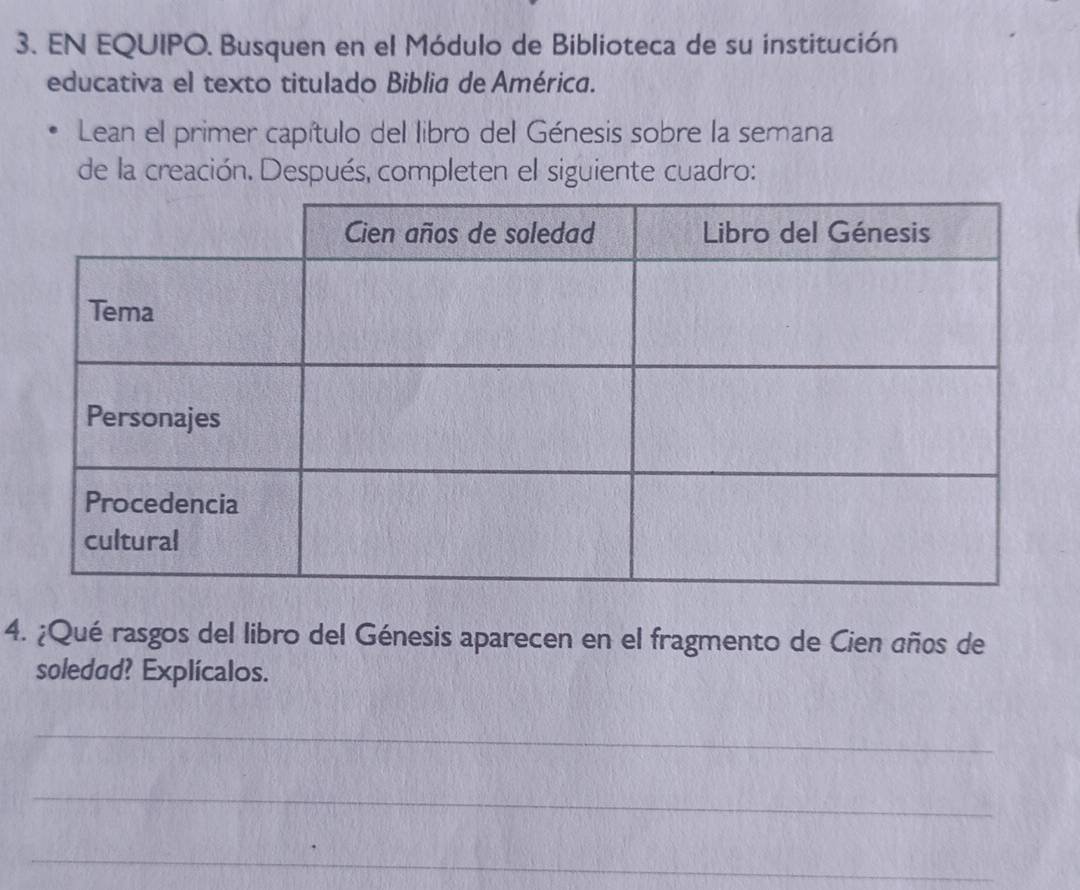 EN EQUIPO. Busquen en el Módulo de Biblioteca de su institución 
educativa el texto titulado Biblia de América. 
Lean el primer capítulo del libro del Génesis sobre la semana 
de la creación. Después, completen el siguiente cuadro: 
4. ¿Qué rasgos del libro del Génesis aparecen en el fragmento de Cien años de 
soledud? Explícalos. 
_ 
_ 
_