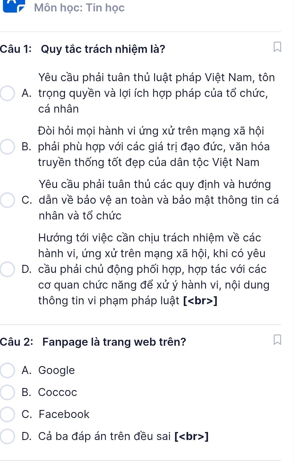 Môn học: Tin học
Câu 1: Quy tắc trách nhiệm là?
Yêu cầu phải tuân thủ luật pháp Việt Nam, tôn
A. trọng quyền và lợi ích hợp pháp của tổ chức,
cá nhân
Đòi hỏi mọi hành vi ứng xử trên mạng xã hội
B. phải phù hợp với các giá trị đạo đức, văn hóa
truyền thống tốt đẹp của dân tộc Việt Nam
Yêu cầu phải tuân thủ các quy định và hướng
C. dẫn về bảo vệ an toàn và bảo mật thông tin cá
nhân và tổ chức
Hướng tới việc cần chịu trách nhiệm về các
hành vi, ứng xử trên mạng xã hội, khi có yêu
D. cầu phải chủ động phối hợp, hợp tác với các
cơ quan chức năng để xử ý hành vi, nội dung
thông tin vi phạm pháp luật [ ]
Câu 2: Fanpage là trang web trên?
A. Google
B. Coccoc
C. Facebook
D. Cả ba đáp án trên đều sai [ ]