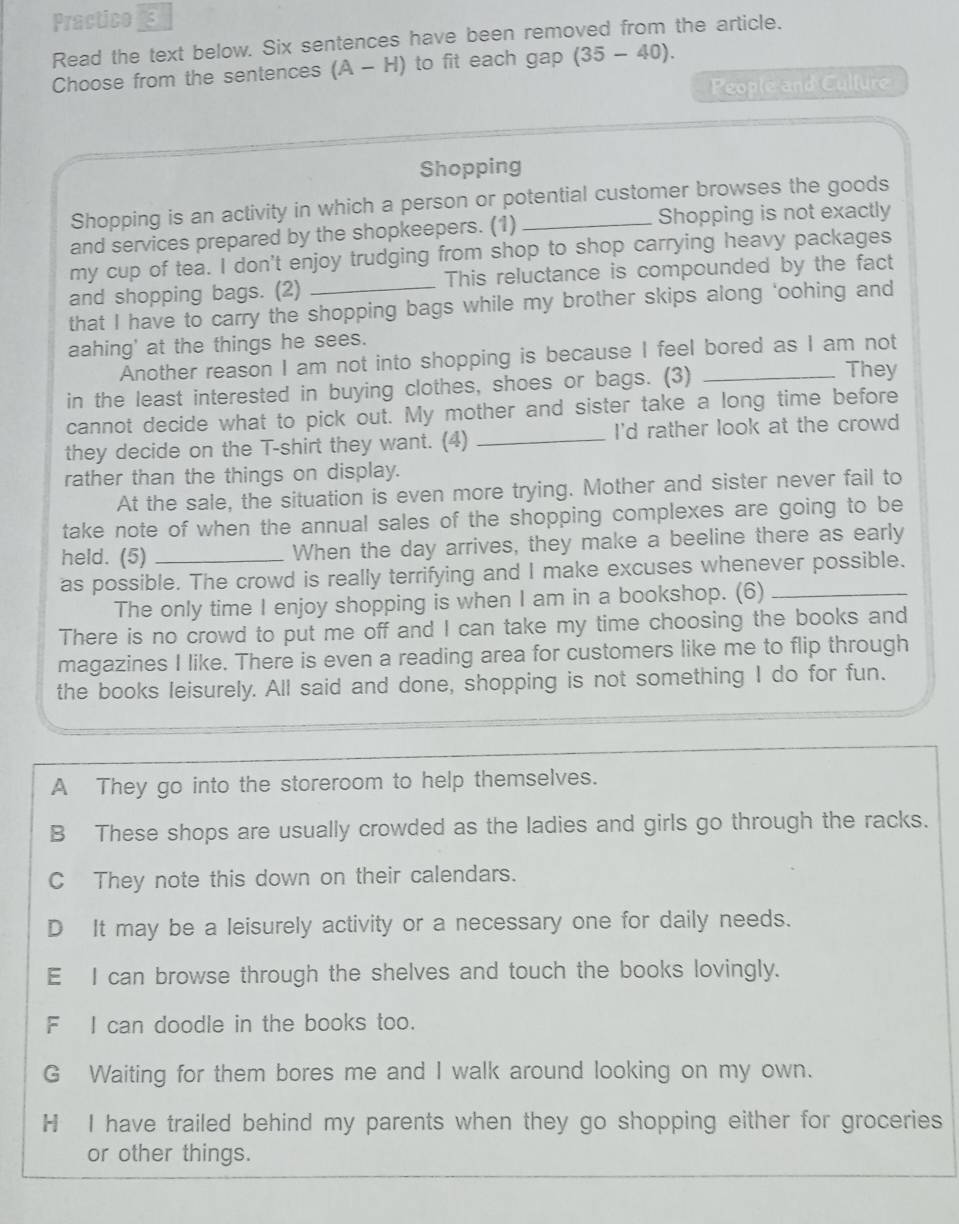 Practico 3
Read the text below. Six sentences have been removed from the article.
Choose from the sentences (A-H) to fit each gap (35-40). 
People and Culture
Shopping
Shopping is an activity in which a person or potential customer browses the goods
and services prepared by the shopkeepers. (1) _Shopping is not exactly
my cup of tea. I don't enjoy trudging from shop to shop carrying heavy packages
and shopping bags. (2) _This reluctance is compounded by the fact
that I have to carry the shopping bags while my brother skips along 'oohing and
aahing' at the things he sees.
Another reason I am not into shopping is because I feel bored as I am not
in the least interested in buying clothes, shoes or bags. (3)_
They
cannot decide what to pick out. My mother and sister take a long time before
they decide on the T-shirt they want. (4) _I'd rather look at the crowd
rather than the things on display.
At the sale, the situation is even more trying. Mother and sister never fail to
take note of when the annual sales of the shopping complexes are going to be
held. (5) When the day arrives, they make a beeline there as early
as possible. The crowd is really terrifying and I make excuses whenever possible.
The only time I enjoy shopping is when I am in a bookshop. (6)
There is no crowd to put me off and I can take my time choosing the books and
magazines I like. There is even a reading area for customers like me to flip through
the books leisurely. All said and done, shopping is not something I do for fun.
A They go into the storeroom to help themselves.
B These shops are usually crowded as the ladies and girls go through the racks.
C They note this down on their calendars.
D It may be a leisurely activity or a necessary one for daily needs.
E I can browse through the shelves and touch the books lovingly.
F I can doodle in the books too.
G Waiting for them bores me and I walk around looking on my own.
H I have trailed behind my parents when they go shopping either for groceries
or other things.