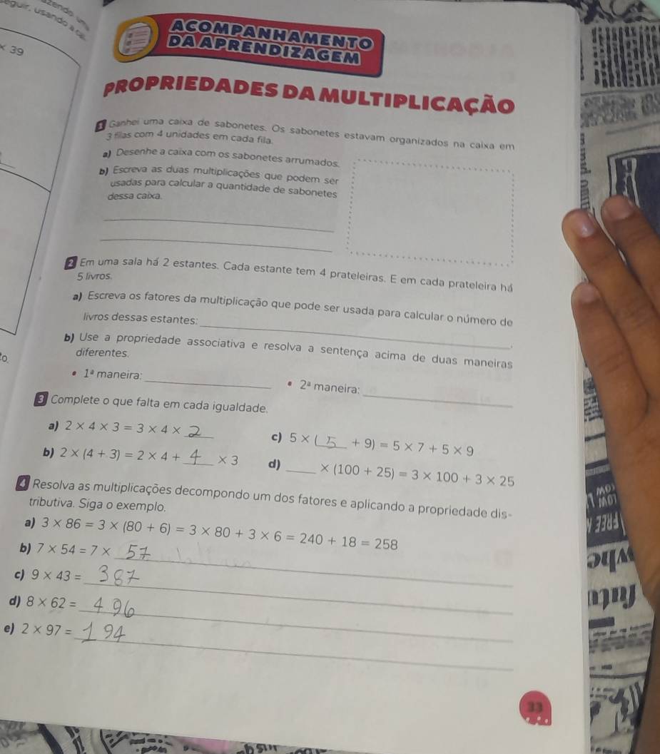 zendo un 
_ 
éguir, usando a ca 
acompanhamento
* 39
daapreNdizagem 
propriedades da multiplicação 
Ganhei uma caixa de sabonetes. Os sabonetes estavam organizados na caixa em
3 fillas com 4 unidades em cada fila. 
Desenhe a caixa com os sabonetes arrumados. 
b) Escreva as duas multiplicações que podem ser 
usadas para calcular a quantidade de sabonetes 
dessa caixa. 
_ 
_ 
Em uma sala há 2 estantes. Cada estante tem 4 prateleiras. E em cada prateleira há
5 livros. 
_ 
Escreva os fatores da multiplicação que pode ser usada para calcular o número de 
livros dessas estantes: 
Use a propriedade associativa e resolva a sentença acima de duas maneiras 
o diferentes. 
_
1^a maneira:_ 2^a maneira: 
Complete o que falta em cada igualdade. 
a) 2* 4* 3=3* 4*
_ 
c) 5* _  +9)=5* 7+5* 9
b) 2* (4+3)=2* 4+ _  * 3 d) _ * (100+25)=3* 100+3* 25
MD 
Resolva as multiplicações decompondo um dos fatores e aplicando a propriedade dis 
tributiva. Siga o exemplo. 
Tho 
a) V 3384
_ 
b) 7* 54=7* 3* 86=3* (80+6)=3* 80+3* 6=240+18=258
_ 
c) 9* 43=
SUM 
_ 
d) 8* 62=
m 
_ 
e) 2* 97=
33