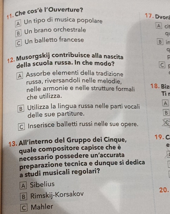 Che cos'è l'Ouverture?
17. Dvorá
A Un tipo di musica popolare
A cit
B Un brano orchestrale
q
c Un balletto francese
B in
a
12. Musorgskij contribuisce alla nascita p
della scuola russa. In che modo?
CF
Assorbe elementi della tradizione
russa, riversandoli nelle melodie, 18. Biz
nelle armonie e nelle strutture formali
che utilizza. Ti r
B Utilizza la lingua russa nelle parti vocali A
delle sue partiture.
B
C Inserisce balletti russi nelle sue opere. C
13. All’interno del Gruppo dei Cinque, 19. C
quale compositore capisce che è e
necessario possedere un’accurata
preparazione tecnica e dunque si dedica
a studi musicali regolari?
A Sibelius
20.
B Rimskij-Korsakov
C Mahler