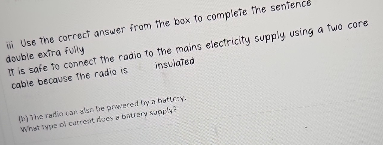 iii Use the correct answer from the box to complete the sentence 
It is safe to connect the radio to the mains electricity supply using a two core 
double extra fully 
cable because the radio is insulated 
(b) The radio can also be powered by a battery. 
What type of current does a battery supply?