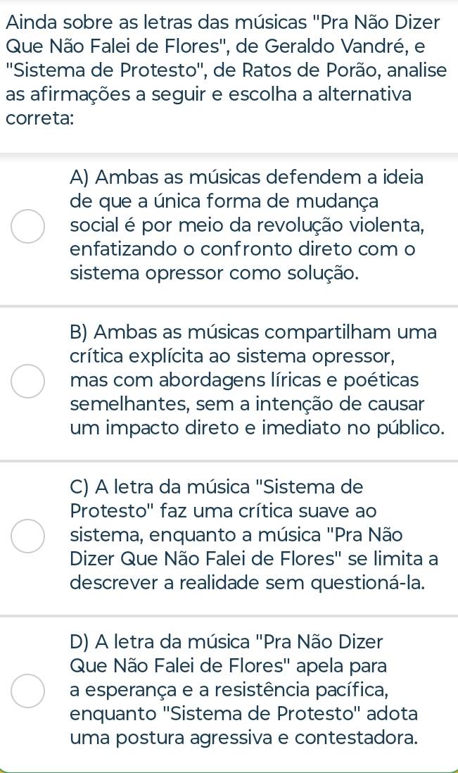 Ainda sobre as letras das músicas "Pra Não Dizer
Que Não Falei de Flores'', de Geraldo Vandré, e
''Sistema de Protesto'', de Ratos de Porão, analise
as afirmações a seguir e escolha a alternativa
correta:
A) Ambas as músicas defendem a ideia
de que a única forma de mudança
social é por meio da revolução violenta,
enfatizando o confronto direto com o
sistema opressor como solução.
B) Ambas as músicas compartilham uma
crítica explícita ao sistema opressor,
mas com abordagens líricas e poéticas
semelhantes, sem a intenção de causar
um impacto direto e imediato no público.
C) A letra da música "Sistema de
Protesto'' faz uma crítica suave ao
sistema, enquanto a música "Pra Não
Dizer Que Não Falei de Flores'' se limita a
descrever a realidade sem questioná-la.
D) A letra da música "Pra Não Dizer
Que Não Falei de Flores'' apela para
a esperança e a resistência pacífica,
enquanto ''Sistema de Protesto'' adota
uma postura agressiva e contestadora.