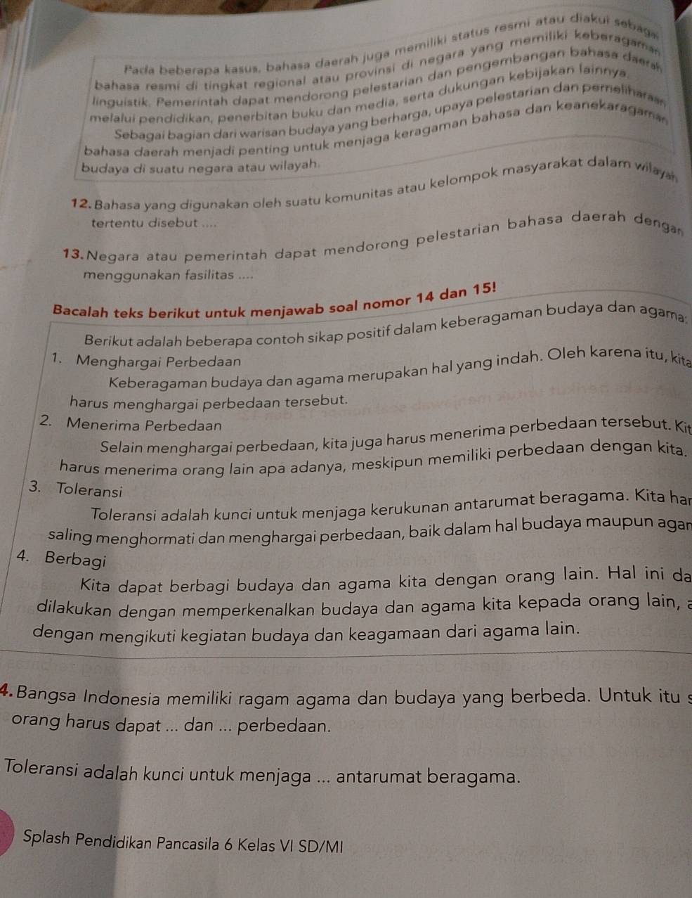 Pada beberapa kasus, bahasa daerah juga memiliki status resmi atau diakui sebaga
bahasa resmi di tingkat regional atau provinsi di negara yang memiliki keberagama
linguistik. Pemerintah dapat mendorong pelestarian dan pen gembangan bahas a s
melalui pendidikan, penerbitan buku dan media, serta dukungan kebijakan lainnya
Sebagai bagian dari warisan budaya yang berharga, upaya pelestarian dan perelihara
bahasa daerah menjadi penting untuk menjaga keragaman bahasa dan keanekaragam
budaya di suatu negara atau wilayah.
12. Bahasa yang digunakan oleh suatu komunitas atau kelompok masyarakat dalam wilay a
tertentu disebut ....
13. Negara atau pemerintah dapat mendorong pelestarian bahasa daerah denga
menggunakan fasilitas ....
Bacalah teks berikut untuk menjawab soal nomor 14 dan 15!
Berikut adalah beberapa contoh sikap positif dalam keberagaman budaya dan agama:
1. Menghargai Perbedaan
Keberagaman budaya dan agama merupakan hal yang indah. Oleh karena itu, kita
harus menghargai perbedaan tersebut.
2. Menerima Perbedaan
Selain menghargai perbedaan, kita juga harus menerima perbedaan tersebut. Ki
harus menerima orang lain apa adanya, meskipun memiliki perbedaan dengan kita.
3. Toleransi
Toleransi adalah kunci untuk menjaga kerukunan antarumat beragama. Kita ha
saling menghormati dan menghargai perbedaan, baik dalam hal budaya maupun agar
4. Berbagi
Kita dapat berbagi budaya dan agama kita dengan orang lain. Hal ini da
dilakukan dengan memperkenalkan budaya dan agama kita kepada orang lain, a
dengan mengikuti kegiatan budaya dan keagamaan dari agama lain.
4.Bangsa Indonesia memiliki ragam agama dan budaya yang berbeda. Untuk itu s
orang harus dapat ... dan ... perbedaan.
Toleransi adalah kunci untuk menjaga ... antarumat beragama.
Splash Pendidikan Pancasila 6 Kelas VI SD/MI