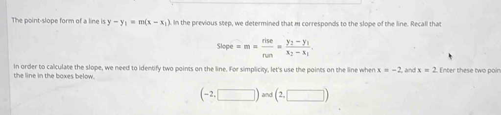 The point-slope form of a line is y-y_1=m(x-x_1). In the previous step, we determined that m corresponds to the slope of the line. Recall that
slope=m= rise/run =frac y_2-y_1x_2-x_1. 
In order to calculate the slope, we need to identify two points on the line. For simplicity, let's use the points on the line when x=-2 , and x=2 Enter these two poin 
the line in the boxes below.
(-2,□ ) and (2,□ )