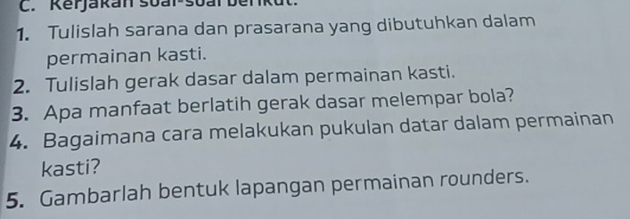 Kerjakan soal-soal beriku 
1. Tulislah sarana dan prasarana yang dibutuhkan dalam 
permainan kasti. 
2. Tulislah gerak dasar dalam permainan kasti. 
3. Apa manfaat berlatih gerak dasar melempar bola? 
4. Bagaimana cara melakukan pukulan datar dalam permainan 
kasti? 
5. Gambarlah bentuk lapangan permainan rounders.