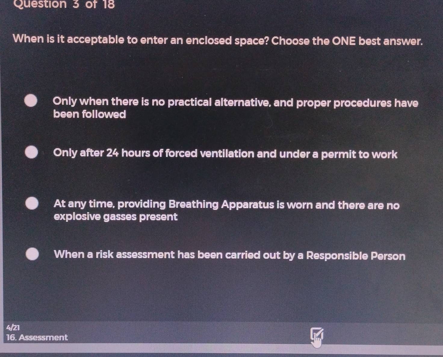 When is it acceptable to enter an enclosed space? Choose the ONE best answer.
Only when there is no practical alternative, and proper procedures have
been followed
Only after 24 hours of forced ventilation and under a permit to work
At any time, providing Breathing Apparatus is worn and there are no
explosive gasses present
When a risk assessment has been carried out by a Responsible Person
4/21
16. Assessment