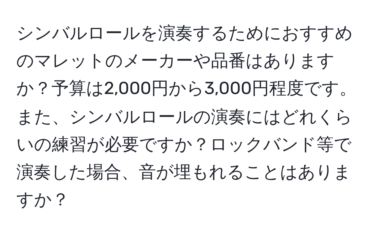 シンバルロールを演奏するためにおすすめのマレットのメーカーや品番はありますか？予算は2,000円から3,000円程度です。また、シンバルロールの演奏にはどれくらいの練習が必要ですか？ロックバンド等で演奏した場合、音が埋もれることはありますか？