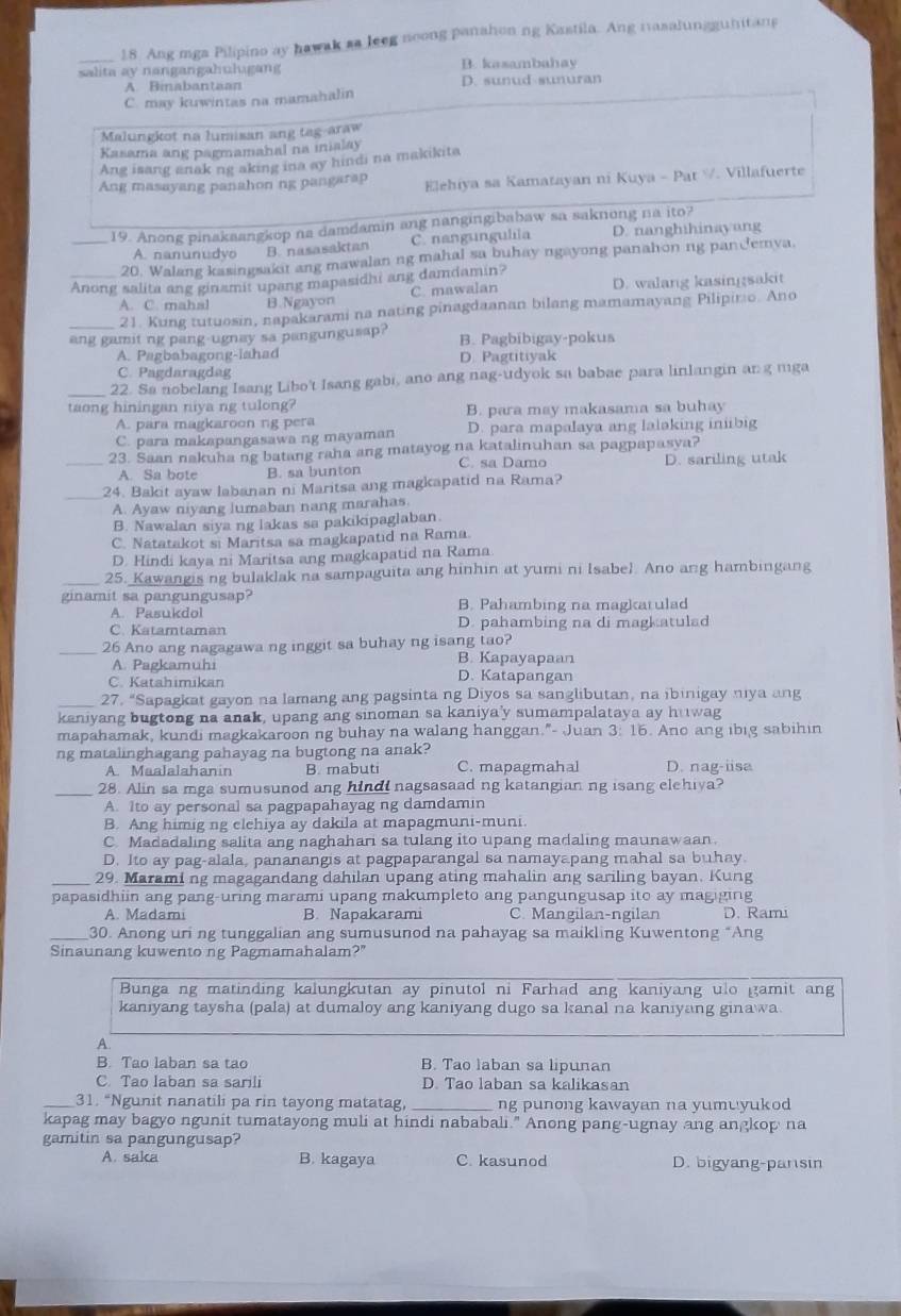 Ang mga Pilipino ay hawak as leeg noong panahon ng Kastila. Ang iasalungguhitang
salita ay nangangahulugang B. kasambahay
A. Binabantaan D. sunud-sunuran
C. may kuwintas na mamahalin
Malungkot na lumisan ang tag-araw
Kasama ang pagmamahal na inialay
Ang isang anak ng aking ina ay hindi na makikita
Ang masayang panahon ng pangarap Elehiya sa Kamatayan ni Kuya - Pat V. Villafuerte
_19. Anong pinakaangkop na damdamin ang nangingibabaw sa saknong na ito?
A. nanunudyo B. nasasaktan C. nangungulila D. nanghihinayang
20. Walang kasingsakit ang mawalan ng mahal sa buhay ngayong panahon ng panJemya.
_Anong salita ang ginamit upang mapasidhi ang damdamin?
A. C. mahal B.Ngayon C. mawalan D. walang kasingsakit
_21. Kung tutuosin, napakarami na nating pinagdaanan bilang mamamayang Pilipiro. Ano
ang gamit ng pang-ugnay sa pangungusap? B. Pagbibigay-pokus
A. Pagbabagong-lahad D. Pagtitiyak
C. Pagdaragdag
_22. Sa nobelang Isang Libo't Isang gabi, ano ang nag-udyok sa babae para linlangin an g mga
taong hiningan niya ng tulong? B. para may makasama sa buhay
A. para magkaroon ng pera
C. para makapangasawa ng mayaman D. para mapalaya ang lalaking iniibig
_23. Saan nakuha ng batang raha ang matayog na katalinuhan sa pagpapasya?
A. Sa bote B. sa bunton C. sa Damo D. sariling utak
_24. Bakit ayaw labanan ni Maritsa ang magkapatid na Rama?
A. Ayaw niyang lumaban nang marahas.
B. Nawalan siya ng lakas sa pakikipaglaban
C. Natatakot si Maritsa sa magkapatıd na Rama.
D. Hindi kaya ni Maritsa ang magkapatid na Rama
_25. Kawangis ng bulaklak na sampaguita ang hinhin at yumi ni Isabel. Ano ang hambingang
ginamit sa pangungusap? B. Pahambing na magkatulad
A. Pasukdol
C. Katamtaman D. pahambing na di magkatulad
_26 Ano ang nagagawa ng inggit sa buhay ng isang tao?
A. Pagkamuhi B. Kapayapaan
C. Katahimikan D. Katapangan
_27. “Sapagkat gayon na lamang ang pagsinta ng Diyos sa sanglibutan, na ibinigay niya ang
kaniyang bugtong na anak, upang ang sinoman sa kaniya'y sumampalataya ay huwag
mapahamak, kundi magkakaroon ng buhay na walang hanggan."- Juan 3: 16. Ano ang ibig sabihin
ng matalinghagang pahayag na bugtong na anak?
A. Maalalahanin B. mabuti C. mapagmahal D. nag-iisa
_28. Alin sa mga sumusunod ang hindi nagsasaad ng katangian ng isang elehiya?
A. Ito ay personal sa pagpapahayag ng damdamin
B. Ang himig ng elehiya ay dakila at mapagmuni-muni.
C. Madadaling salita ang naghahari sa tulang ito upang madaling maunawaan.
D. Ito ay pag-alala, pananangis at pagpaparangal sa namayapang mahal sa buhay
_29. Marami ng magagandang dahilan upang ating mahalin ang sariling bayan. Kung
papasidhiin ang pang-uring marami upang makumpleto ang pangungusap ito ay magiging
A. Madami B. Napakarami C. Mangilan-ngilan D. Rami
_30. Anong uri ng tunggalian ang sumusunod na pahayag sa maikling Kuwentong “Ang
Sinaunang kuwento ng Pagmamahalam?"
Bunga ng matinding kalungkutan ay pinutol ni Farhad ang kaniyang ulo gamit ang
kaniyang taysha (pala) at dumaloy ang kaniyang dugo sa kanal na kaniyang ginawa
A
B. Tao laban sa tao B. Tao laban sa lipunan
C. Tao laban sa sarili D. Tao laban sa kalikasan
_31. “Ngunit nanatili pa rin tayong matatag, _ng punong kawayan na yumuyukod
kapag may bagyo ngunit tumatayong muli at hindi nababali." Anong pang-ugnay ang angkop na
gamitin sa pangungusap?
A. saka B. kagaya C. kasunod D. bigyang-pansin