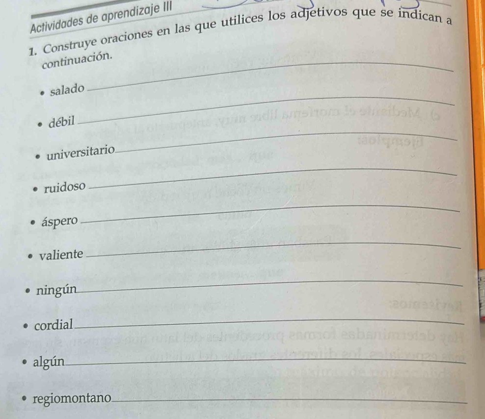 Actividades de aprendizaje III 
1. Construye oraciones en las que utilices los adjetivos que se indican a 
continuación. 
_ 
salado 
_ 
débil 
universitario 
ruidoso 
_ 
áspero 
_ 
valiente 
_ 
ningún_ 
_ 
cordial 
_ 
algún_ 
regiomontano_