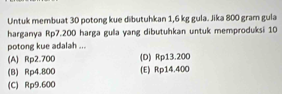 Untuk membuat 30 potong kue dibutuhkan 1,6 kg gula. Jika 800 gram gula
harganya Rp7.200 harga gula yang dibutuhkan untuk memproduksi 10
potong kue adalah ...
(A) Rp2.700 (D) Rp13.200
(B) Rp4.800 (E) Rp14.400
(C) Rp9.600