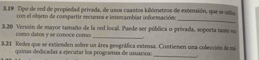 3.19 Tipo de red de propiedad privada, de unos cuantos kilómetros de extensión, que se utiliza 
_ 
con el objeto de compartir recursos e intercambiar información: 
3. 20 Versión de mayor tamaño de la red local. Puede ser pública o privada, soporta tanto voz 
como datos y se conoce como: 
_h a 
3. 21 Redes que se extienden sobre un área geográfica extensa. Contienen una colección de mi- 
quinas dedicadas a ejecutar los programas de usuarios:_ _.