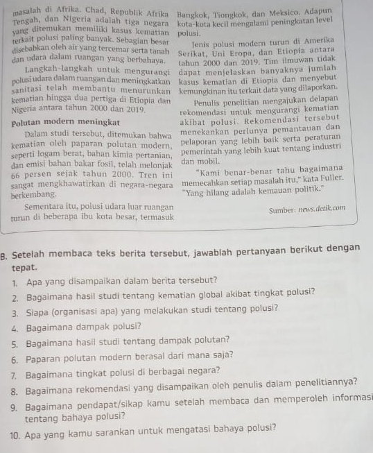 masalah di Afrika. Chad, Republik Afrika Bangkok, Tiongkok, dan Meksico. Adapun
Tengah, dan Nigeria adalah tiga negara
yang ditemukan memiliki kasus kematian kota-kota kecil mengalami peningkatan level
terkait polusi paling banyak. Sebagian besar polusi.
Jenis polusi modern turun di Amerika
disebabkan oleh air yang tercemar serta tanah Serikat, Uni Eropa, dan Etiopia antara
dan udara dalam ruangan yang berbahaya. tahun 2000 dan 2019. Tim ilmuwan tidak
Langkah-langkah untuk mengurangi dapat menjelaskan banyaknya jumlah
polusí udara dalam ruangan dan meningkatkan
sanitasi telah membantu menurunkan kasus kematian di Etiopia dan menyebut
kematian hingga dua pertiga di Etiopia dan kemungkinan itu terkait data yang dilaporkan.
Nigeria antara tahun 2000 dan 2019. Penulis penelitian mengajukan delapan
Polutan modern meningkat rekomendasi untuk mengurangi kematian
akibat polusi. Rekomendasi tersebut
Dalam studi tersebut, ditemukan bahwa
menekankan perlunya pemantauan dan
kematian oleh paparan polutan modern. pelaporan yang lebih baik serta peraturan
pemerintah yang lebih kuat tentang industri
seperti logam berat, bahan kimia pertanian, dan mobil.
dan emisi bahan bakar fosil, telah melonjak
66 persen sejak tahun 2000. Tren ini “Kami benar-benar tahu bagaimana
sangat mengkhawatirkan di negara-negara
berkembang. memecahkan setiap masalah itu," kata Fuller.
"Yang hilang adalah kemauan politik."
Sementara itu, polusi udara luar ruangan
turun di beberapa ibu kota besar, termasuk  Sumber: news.detik.com
B. Setelah membaca teks berita tersebut, jawablah pertanyaan berikut dengan
tepat.
1. Apa yang disampaikan dalam berita tersebut?
2. Bagaimana hasil studi tentang kematian global akibat tingkat polusi?
3. Siapa (organisasi apa) yang melakukan studi tentang polusi?
4. Bagaimana dampak polusi?
5. Bagaimana hasii studi tentang dampak polutan?
6. Paparan polutan modern berasal dari mana saja?
7. Bagaimana tingkat polusi di berbagai negara?
8. Bagaimana rekomendasi yang disampaikan oleh penulis dalam penelitiannya?
9. Bagaimana pendapat/sikap kamu setelah membaca dan memperoleh informasi
tentang bahaya polusi?
10. Apa yang kamu sarankan untuk mengatasi bahaya polusi?