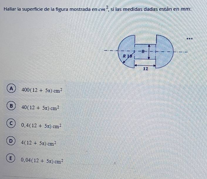 Hallar la superficie de la figura mostrada en cm^2 , si las medidas dadas están en mm :
..
A 400(12+5π )cm^2
B 40(12+5π )cm^2
C 0,4(12+5π )cm^2
D 4(12+5π )cm^2
E 0,04(12+5π )cm^2