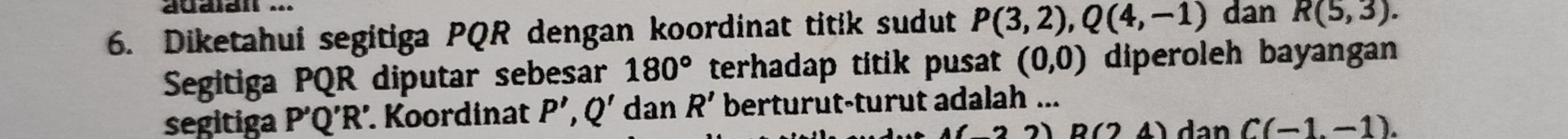 auaian ... 
6. Diketahui segitiga PQR dengan koordinat titik sudut P(3,2), Q(4,-1) dan R(5,3). 
Segitiga PQR diputar sebesar 180° terhadap titik pusat (0,0) diperoleh bayangan 
segitiga P'Q!' R '. Koordinat P',Q' dan R' berturut-turut adalah ...
B(24) dan C(-1,-1).