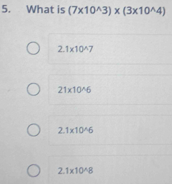 What is (7* 10^(wedge)3)* (3* 10^(wedge)4)
2.1* 10^(wedge)7
21* 10^(wedge)6
2.1* 10^(wedge)6
2.1* 10^(wedge)8