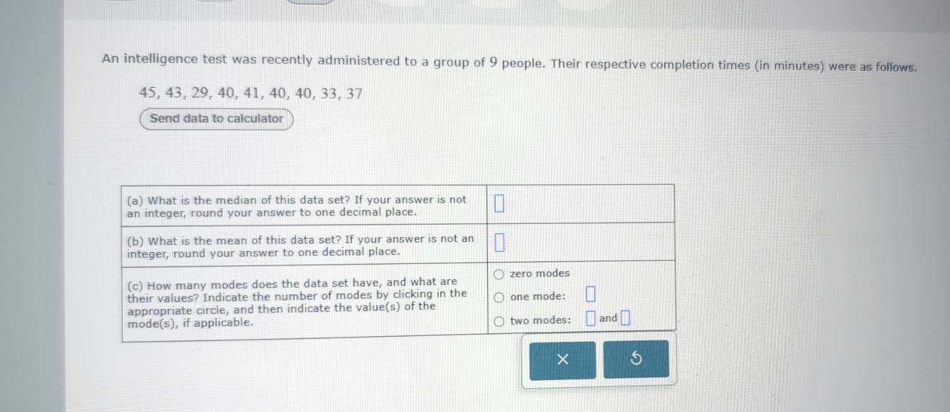 An intelligence test was recently administered to a group of 9 people. Their respective completion times (in minutes) were as follows.
45, 43, 29, 40, 41, 40, 40, 33, 37
Send data to calculator 
× 5