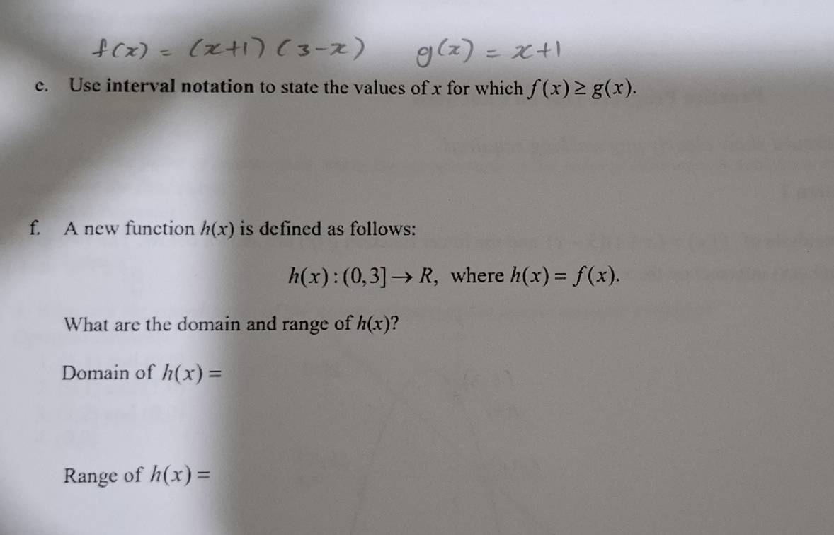 Use interval notation to state the values of x for which f(x)≥ g(x). 
f. A new function h(x) is defined as follows:
h(x):(0,3]to R , where h(x)=f(x). 
What are the domain and range of h(x) ? 
Domain of h(x)=
Range of h(x)=