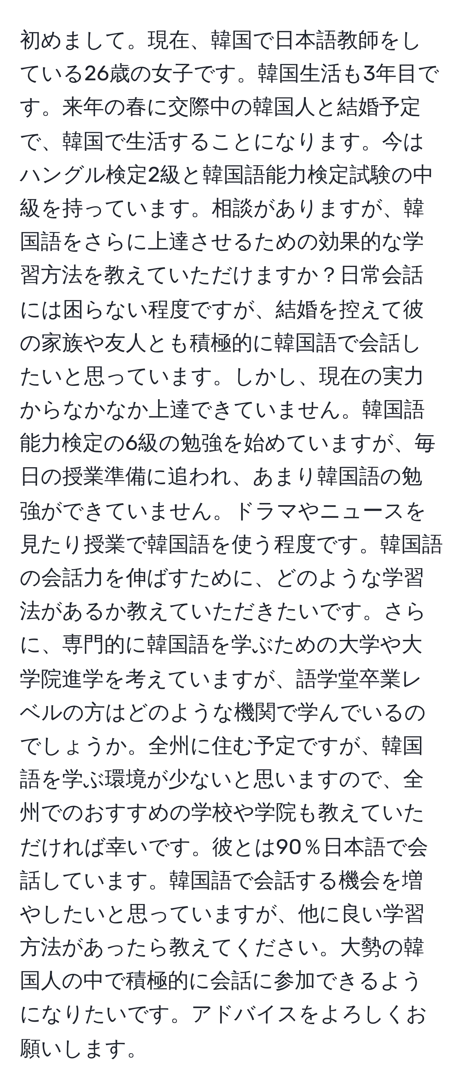 初めまして。現在、韓国で日本語教師をしている26歳の女子です。韓国生活も3年目です。来年の春に交際中の韓国人と結婚予定で、韓国で生活することになります。今はハングル検定2級と韓国語能力検定試験の中級を持っています。相談がありますが、韓国語をさらに上達させるための効果的な学習方法を教えていただけますか？日常会話には困らない程度ですが、結婚を控えて彼の家族や友人とも積極的に韓国語で会話したいと思っています。しかし、現在の実力からなかなか上達できていません。韓国語能力検定の6級の勉強を始めていますが、毎日の授業準備に追われ、あまり韓国語の勉強ができていません。ドラマやニュースを見たり授業で韓国語を使う程度です。韓国語の会話力を伸ばすために、どのような学習法があるか教えていただきたいです。さらに、専門的に韓国語を学ぶための大学や大学院進学を考えていますが、語学堂卒業レベルの方はどのような機関で学んでいるのでしょうか。全州に住む予定ですが、韓国語を学ぶ環境が少ないと思いますので、全州でのおすすめの学校や学院も教えていただければ幸いです。彼とは90％日本語で会話しています。韓国語で会話する機会を増やしたいと思っていますが、他に良い学習方法があったら教えてください。大勢の韓国人の中で積極的に会話に参加できるようになりたいです。アドバイスをよろしくお願いします。