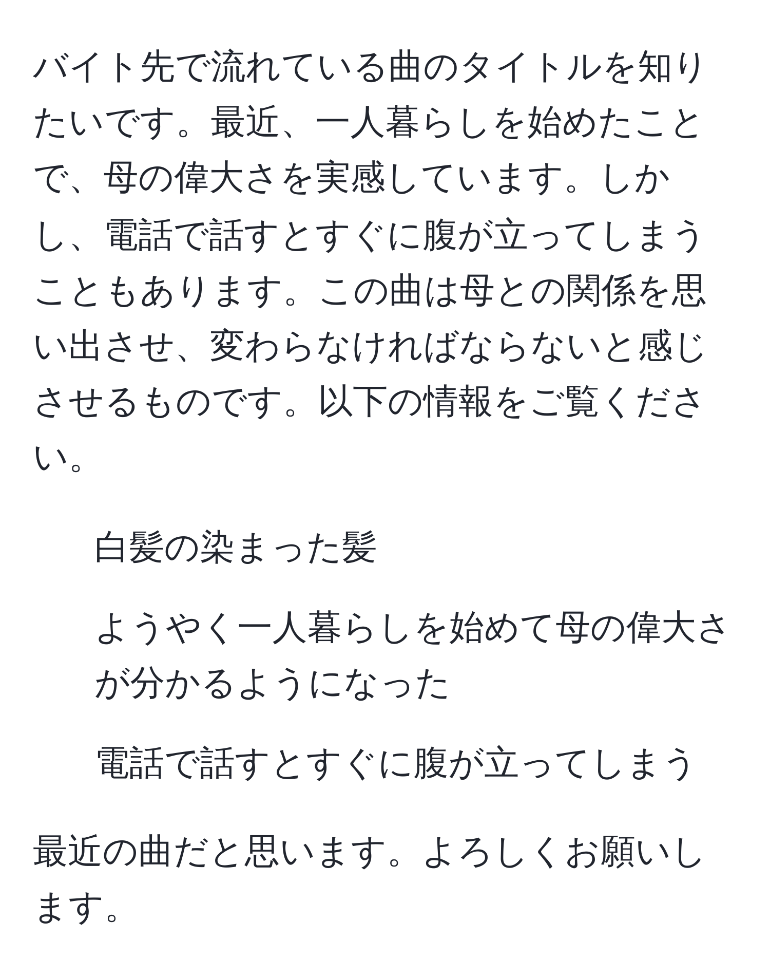 バイト先で流れている曲のタイトルを知りたいです。最近、一人暮らしを始めたことで、母の偉大さを実感しています。しかし、電話で話すとすぐに腹が立ってしまうこともあります。この曲は母との関係を思い出させ、変わらなければならないと感じさせるものです。以下の情報をご覧ください。  
- 白髪の染まった髪  
- ようやく一人暮らしを始めて母の偉大さが分かるようになった  
- 電話で話すとすぐに腹が立ってしまう  

最近の曲だと思います。よろしくお願いします。