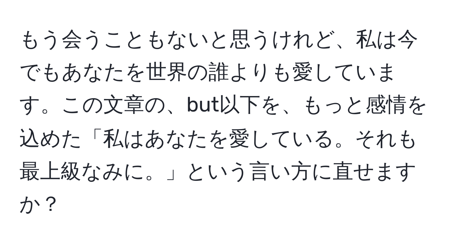 もう会うこともないと思うけれど、私は今でもあなたを世界の誰よりも愛しています。この文章の、but以下を、もっと感情を込めた「私はあなたを愛している。それも最上級なみに。」という言い方に直せますか？