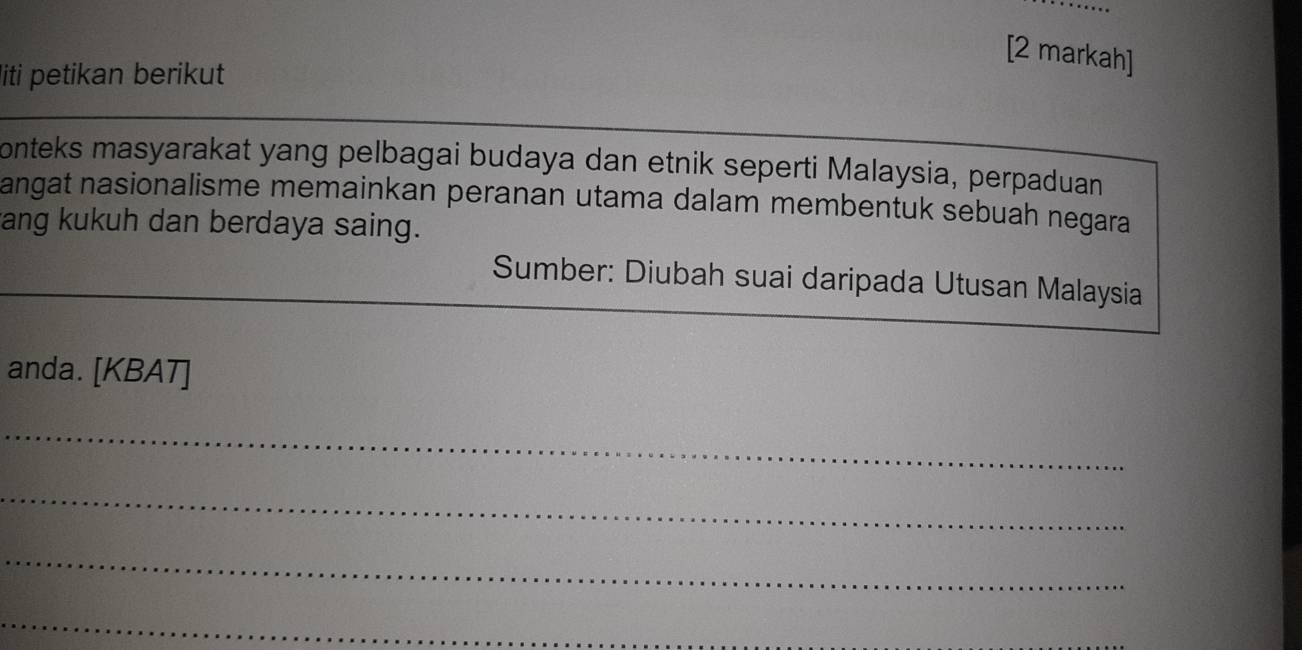 [2 markah] 
liti petikan berikut 
onteks masyarakat yang pelbagai budaya dan etnik seperti Malaysia, perpaduan 
angat nasionalisme memainkan peranan utama dalam membentuk sebuah negara 
rang kukuh dan berdaya saing. 
Sumber: Diubah suai daripada Utusan Malaysia 
anda. [KBAT] 
_ 
_ 
_ 
_