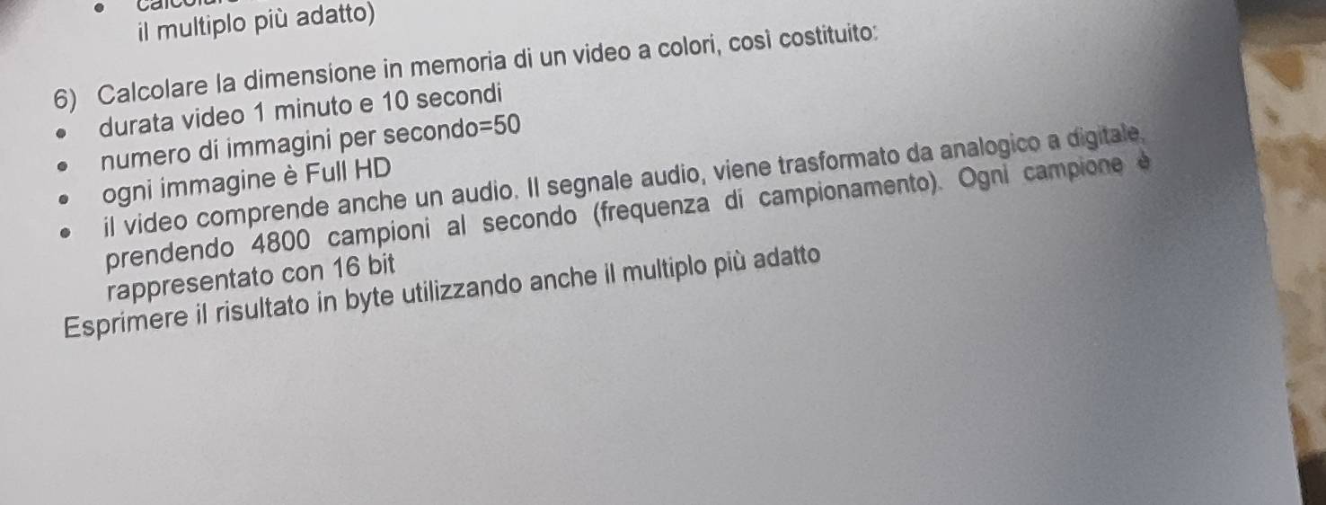 car 
il multiplo più adatto) 
6) Calcolare la dimensione in memoria di un video a colori, così costituito: 
durata video 1 minuto e 10 secondi
numero di immagini per secondo =50
il video comprende anche un audio. Il segnale audio, viene trasformato da analogico a digitale, 
ogni immagine è Full HD 
prendendo 4800 campioni al secondo (frequenza di campionamento). Ogni campione e 
rappresentato con 16 bit 
Esprimere il risultato in byte utilizzando anche il multiplo più adatto