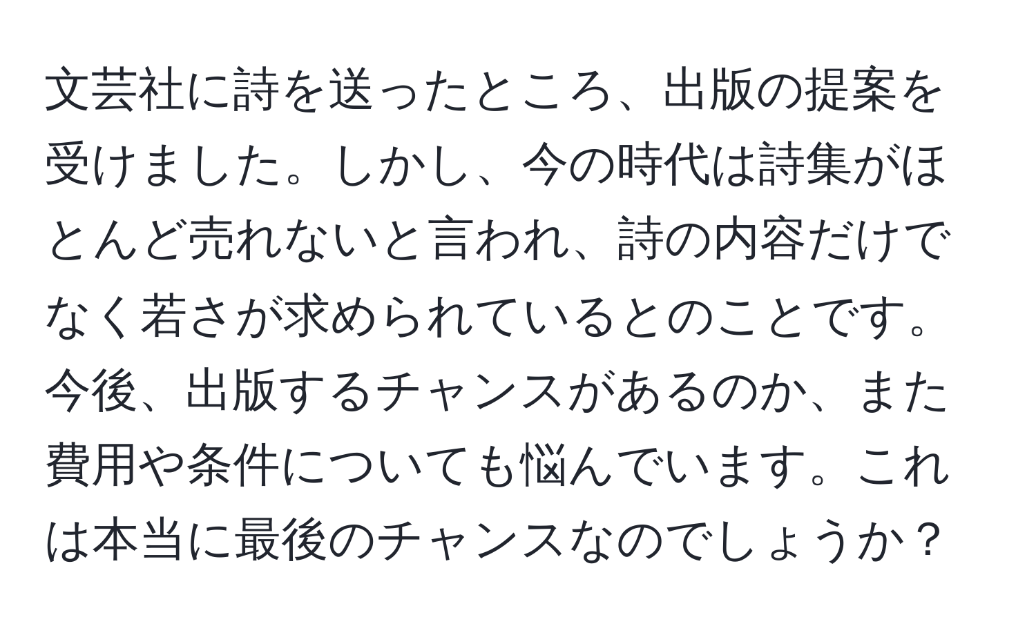 文芸社に詩を送ったところ、出版の提案を受けました。しかし、今の時代は詩集がほとんど売れないと言われ、詩の内容だけでなく若さが求められているとのことです。今後、出版するチャンスがあるのか、また費用や条件についても悩んでいます。これは本当に最後のチャンスなのでしょうか？