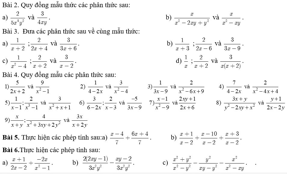 Quy đồng mẫu thức các phân thức sau:
a)  2/5x^3y^2  và  3/4xy . b)  x/x^2-2xy+y^2  và  x/x^2-xy ·
Bài 3. Đưa các phân thức sau về cùng mẫu thức:
a)  1/x+2 ; 2/2x+4  và  3/3x+6 . b)  1/x+3 ; 2/2x-6  và  3/3x-9 .
c)  1/x^2-4 ; 2/x+2  và  3/x-2 .  1/x ; 2/x+2  và  3/x(x+2) .
d)
Bài 4. Quy đồng mẫu các phân thức sau:
1)  5/2x+2  và  9/x^2-1  2)  1/4-2x  và  3/x^2-4  3  1/3x-9  và  2/x^2-6x+9  4)  7/4-2x  và  2/x^2-4x+4 
5  1/x-1 ; 2/x^3-1  và  3/x^2+x+1  6)  3/6-2x ; 2/x-3  và  (-5)/3x-9  7)  (x-1)/x^2-9  và  (2xy+1)/2x+6  8)  (3x+y)/y^2-2xy+x^2  và  (y+1)/2x-2y 
9)  x/x+y ; 4/x^2+3xy+2y^2  và  3x/x+2y 
Bài 5. Thực hiện các phép tính sau:a)  (x-4)/7 + (6x+4)/7 . b)  (x+1)/x-2 + (x-10)/x-2 + (x+3)/x-2 .
Bài 6.Thực hiện các phép tính sau:
a)  (x+1)/2x-2 + (-2x)/x^2-1 . b)  (2(2xy-1))/3x^2y^2 - (xy-2)/3x^2y^2 . c)  (x^2+y^2)/x^2-y^2 - y^2/xy-y^2 - x^2/x^2-xy .