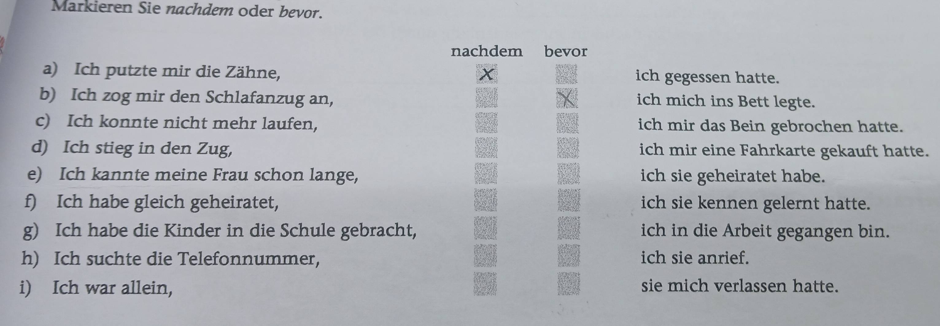 Markieren Sie nachdem oder bevor. 
nachdem bevor 
a) Ich putzte mir die Zähne, ich gegessen hatte. 
b) Ich zog mir den Schlafanzug an, 
ich mich ins Bett legte. 
c) Ich konnte nicht mehr laufen, ich mir das Bein gebrochen hatte. 
d) Ich stieg in den Zug, ich mir eine Fahrkarte gekauft hatte. 
e) Ich kannte meine Frau schon lange, ich sie geheiratet habe. 
f) Ich habe gleich geheiratet, ich sie kennen gelernt hatte. 
g) Ich habe die Kinder in die Schule gebracht, ich in die Arbeit gegangen bin. 
h) Ich suchte die Telefonnummer, ich sie anrief. 
i) Ich war allein, sie mich verlassen hatte.