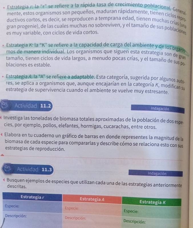 Estrategia r: la “r" se refiere a la rápida tasa de crecimiento poblacional, General 
mente, estos organismos son pequeños, maduran rápidamente, tienen ciclos repro 
ductivos cortos, es decir, se reproducen a temprana edad, tienen muchas crías (una 
gran progenie), de las cuales muchas no sobreviven, y el tamaño de sus poblaciones 
es muy variable, con ciclos de vida cortos. 
Estrategia K: la “ K ” se refiere a la capacidad de carga del ambiente y de los organis 
mos de manera individual. Los organismos que siguen esta estrategia son de gran 
tamaño, tienen ciclos de vida largos, a menudo pocas crías, y el tamaño de sus po 
blaciones es estable. 
Estrategia A: la 'A”' se refiere a adaptable. Esta categoría, sugerida por algunos auto 
res, se aplica a organismos que, aunque encajarían en la categoría K, modifican su 
estrategia de supervivencia cuando el ambiente se vuelve muy estresante. 
Actividad 11.2 Indagación 
Investiga las toneladas de biomasa totales aproximadas de la población de dos espe. 
cies, por ejemplo, pollos, elefantes, hormigas, cucarachas, entre otros. 
F Elabora en tu cuaderno un gráfico de barras en donde representes la magnitud de la 
biomasa de cada especie para compararlas y describe cómo se relaciona esto con sus 
estrategias de reproducción. 
Actividad 11.3 Indagación 
« Busquen ejemplos de especies que utilizan cada una de las estrategias anteriormente 
descritas.