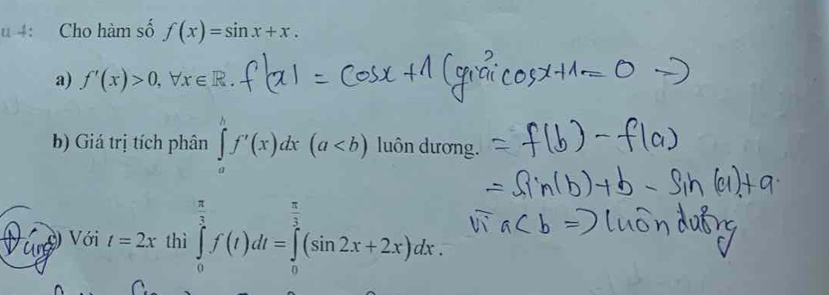 4: Cho hàm số f(x)=sin x+x. 
a) f'(x)>0, forall x∈ R. 
b) Giá trị tích phân ∈tlimits _a^(bf'(x)dx(a luôn dương. 
ar Với t=2x thì ∈tlimits _0^(frac π)3)f(t)dt=∈tlimits _0^((frac π)3)(sin 2x+2x)dx.