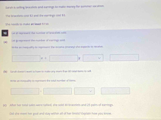 Sarah is seliling bracelets and earrings to make money for summer vacation. 
The bracelets cost $2 and the earrings cost $3. 
She needs to make at least $150. 
12 Let 2 represent the number of bracelets sold. 
(a) Let y represent the number of earrings sold. 
Write an inequality to represent the income (money) she expects to receive.
□ x+□ y □ □  
(b) Sarah doesn't want to have to make any more than 80 total items to sell. 
Write an inequality to represent the total number of items. 
| | □ □ 
(c) After her total sales were tallied, she sold 30 bracelets and 25 pairs of earrings. 
Did she meet her goal and stay within all of her limits? Explain how you know.