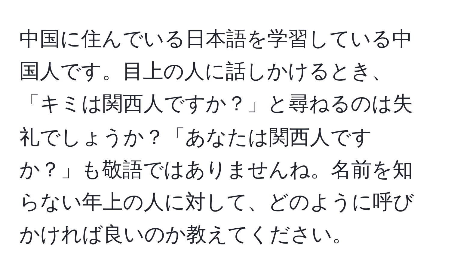 中国に住んでいる日本語を学習している中国人です。目上の人に話しかけるとき、「キミは関西人ですか？」と尋ねるのは失礼でしょうか？「あなたは関西人ですか？」も敬語ではありませんね。名前を知らない年上の人に対して、どのように呼びかければ良いのか教えてください。