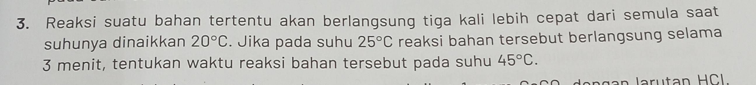 Reaksi suatu bahan tertentu akan berlangsung tiga kali lebih cepat dari semula saat 
suhunya dinaikkan 20°C. Jika pada suhu 25°C reaksi bahan tersebut berlangsung selama
3 menit, tentukan waktu reaksi bahan tersebut pada suhu 45°C.